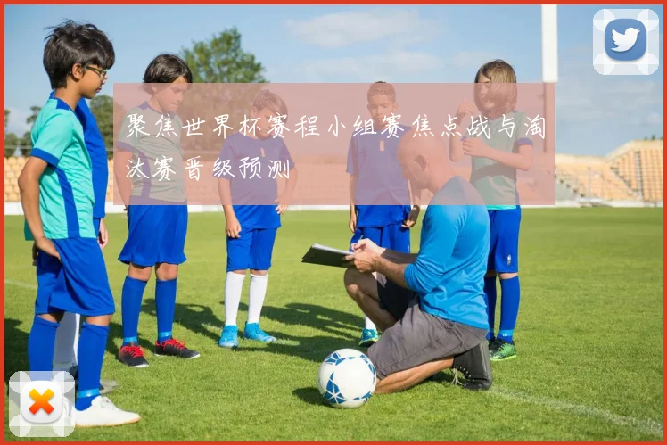 聚焦世界杯赛程小组赛焦点战与淘汰赛晋级预测