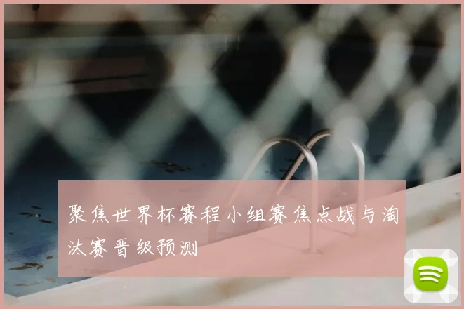 聚焦世界杯赛程小组赛焦点战与淘汰赛晋级预测