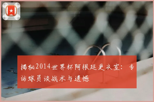 揭秘2014世界杯阿根廷更衣室：专访球员谈战术与遗憾