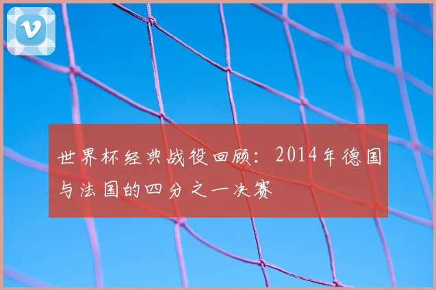 世界杯经典战役回顾：2014年德国与法国的四分之一决赛