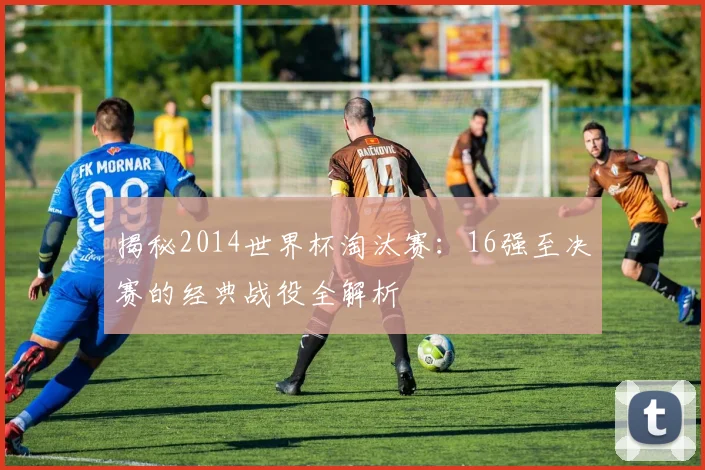 揭秘2014世界杯淘汰赛：16强至决赛的经典战役全解析
