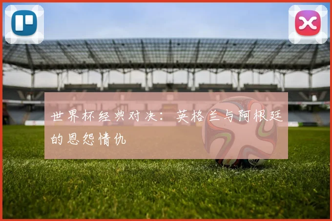 世界杯经典对决：英格兰与阿根廷的恩怨情仇