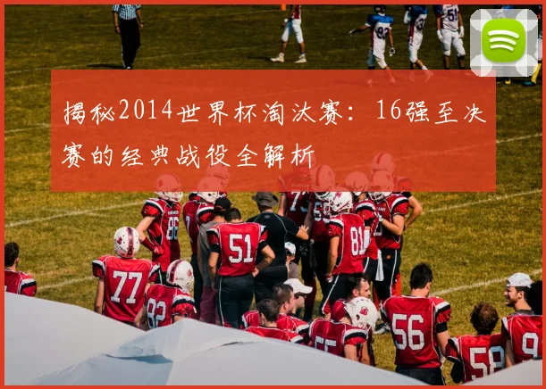 揭秘2014世界杯淘汰赛：16强至决赛的经典战役全解析