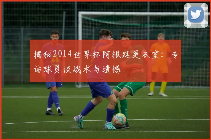揭秘2014世界杯阿根廷更衣室：专访球员谈战术与遗憾