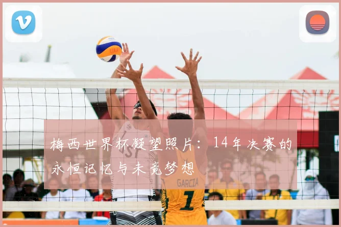 梅西世界杯凝望照片:14年决赛的永恒记忆与未竟梦想
