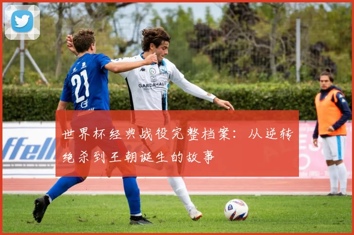 世界杯经典战役完整档案：从逆转绝杀到王朝诞生的故事