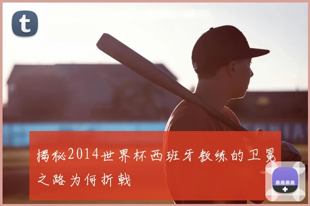 揭秘2014世界杯西班牙教练的卫冕之路为何折戟
