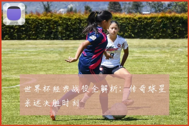 世界杯经典战役全解析：传奇球星亲述决胜时刻