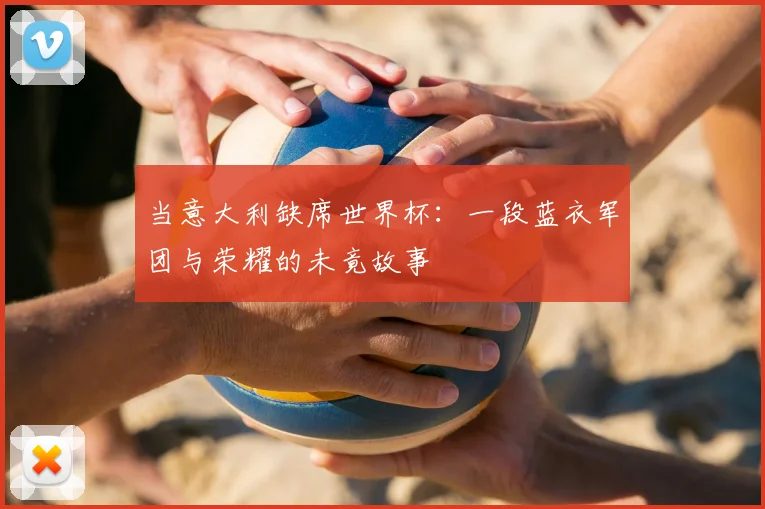 当意大利缺席世界杯:一段蓝衣军团与荣耀的未竟故事
